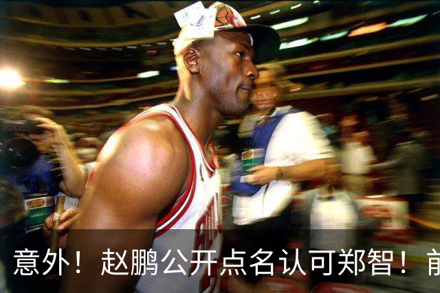 意外！赵鹏公开点名认可郑智！前国脚赛后发视频：踢球好的带队不会差